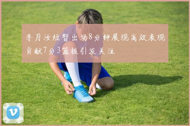 李月汝短暂出场8分钟展现高效表现贡献7分3篮板引发关注