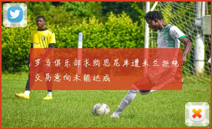 罗马俱乐部求购恩昆库遭米兰拒绝交易意向未能达成