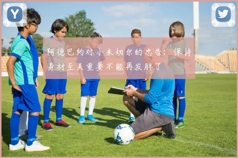 阿德巴约对小米切尔的忠告：保持身材至关重要不能再发胖了