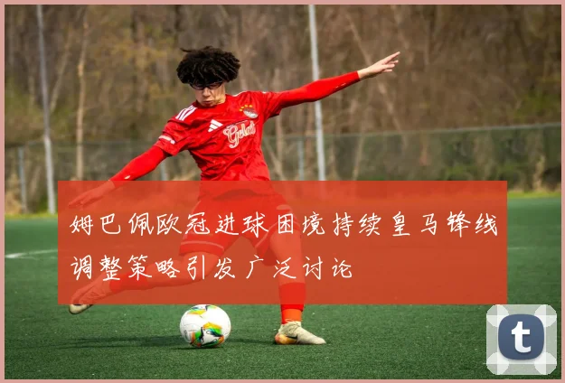 姆巴佩欧冠进球困境持续皇马锋线调整策略引发广泛讨论
