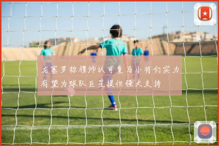 龙塞罗称穆帅认可皇马小将们实力有望为球队巨星提供强大支持