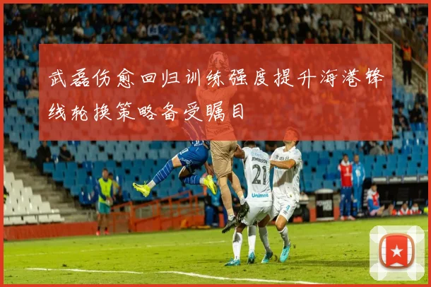 武磊伤愈回归训练强度提升海港锋线轮换策略备受瞩目