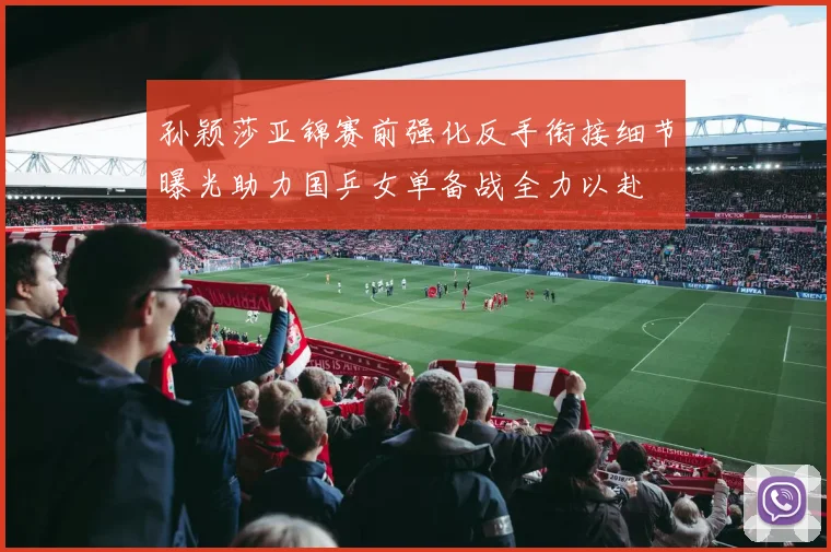 孙颖莎亚锦赛前强化反手衔接细节曝光助力国乒女单备战全力以赴