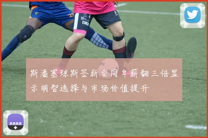 斯潘塞琼斯签新合同年薪翻三倍显示明智选择与市场价值提升