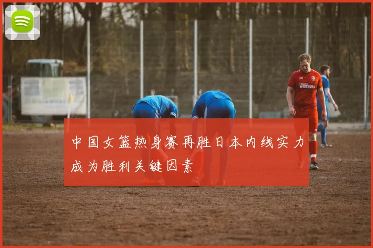 中国女篮热身赛再胜日本内线实力成为胜利关键因素