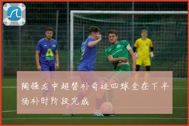 陶强龙中超替补奇迹四球全在下半场补时阶段完成