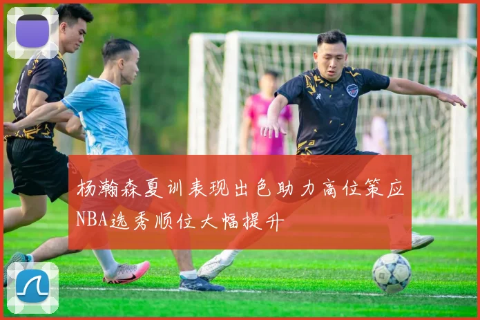 杨瀚森夏训表现出色助力高位策应NBA选秀顺位大幅提升