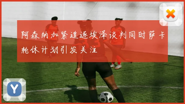 阿森纳加紧追逐埃泽谈判同时萨卡轮休计划引发关注