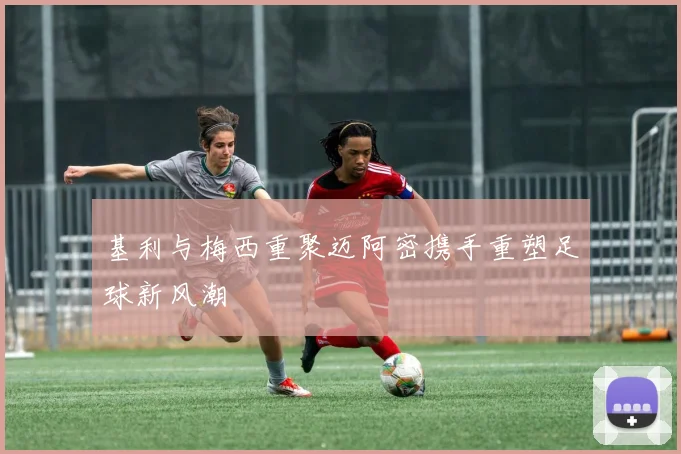 基利与梅西重聚迈阿密携手重塑足球新风潮