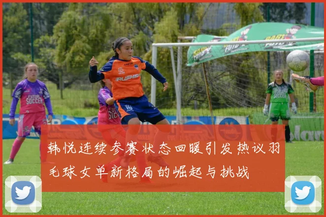 韩悦连续参赛状态回暖引发热议羽毛球女单新格局的崛起与挑战