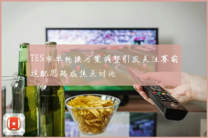 TES中单轮换方案调整引发关注赛前适配思路成焦点讨论